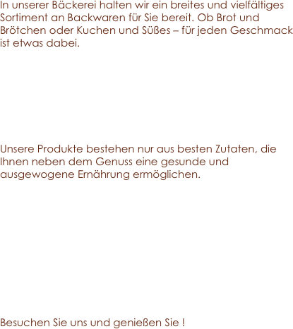 In unserer Bäckerei halten wir ein breites und vielfältiges Sortiment an Backwaren für Sie bereit. Ob Brot und Brötchen oder Kuchen und Süßes – für jeden Geschmack ist etwas dabei.

 


Unsere Produkte bestehen nur aus besten Zutaten, die Ihnen neben dem Genuss eine gesunde und ausgewogene Ernährung ermöglichen. 





 
Besuchen Sie uns und genießen Sie !
                 